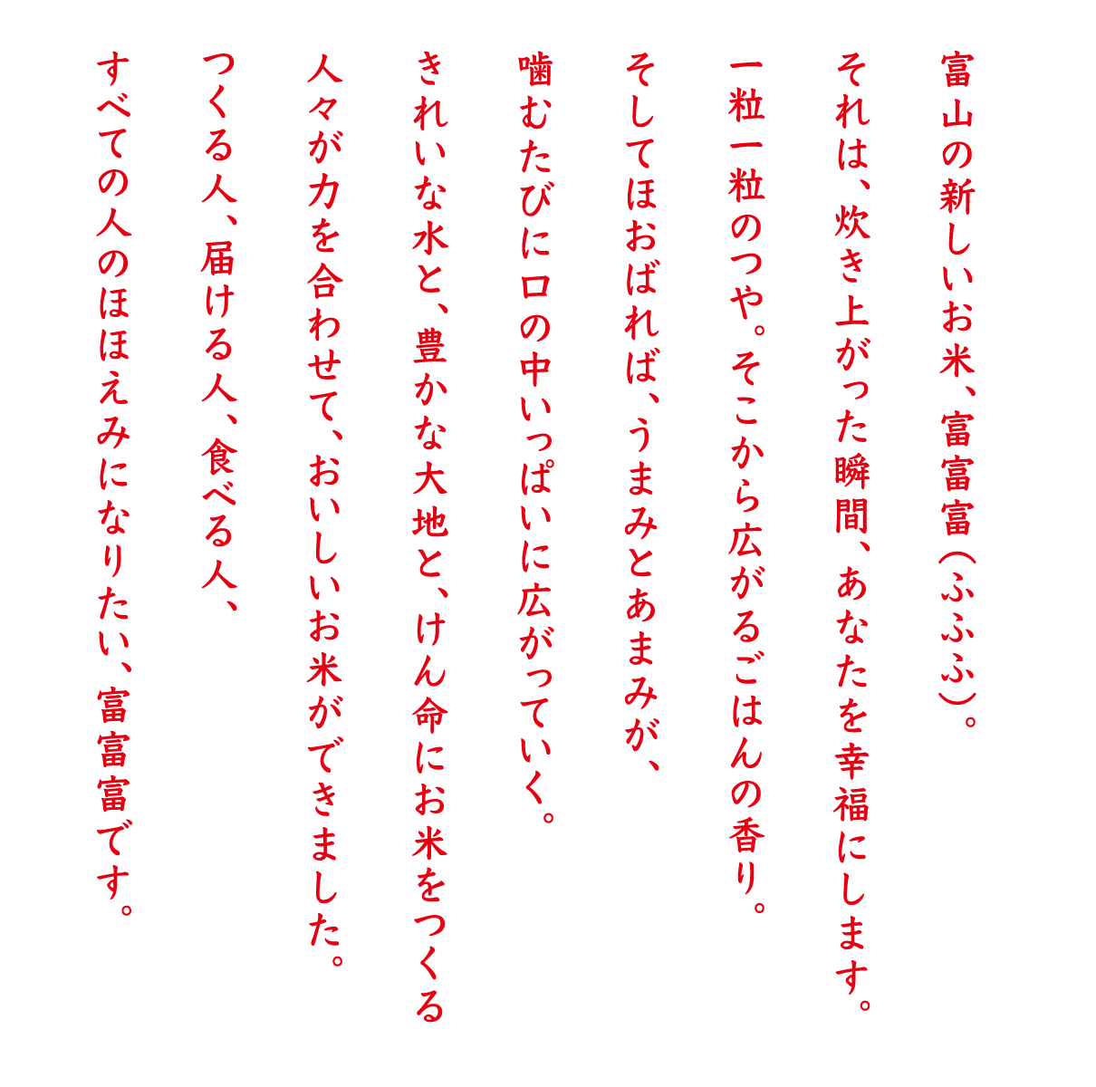 富山の新しいお米、富富富（ふふふ）。それは、炊き上がった瞬間、あなたを幸福にします。一粒一粒のつや。そこから広がるごはんの香り。そしてほおばれば、うまみとあまみが、噛むたびに口の中いっぱいに広がっていく。きれいな水と、豊かな大地と、けん命にお米をつくる人々が力を合わせて、おいしいお米ができました。つくる人、届ける人、食べる人、すべての人のほほえみになりたい、富富富です。